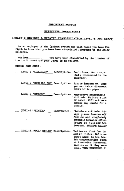 IMroRTINT NOTICE ve Ly INMATE’S REVISED & UPDATED CLASSTFICATION LEVEL’S FOR_STAFE As an employee of the (prison aystem and unit nam) you heve the right to know that you have been classified according Lo the belaw criteria. otttcor. you have been Classified by the inmates of the (unit Tane) and your level is as follove: cHECK oNE ONLY: _ LEVEL) "HILLBIIY- Description: Don’t know, don’t care. Only interested in the Peycheck. — LEVEL-2 "GCD GLD 8OV Description: Treats inmtes OK. Lets you eat tvice. Giveaout. extra tollet aper. __ LEVEL-3 "REOOP* Description: Aggresaive e attitode. Writes a lot of cases. Wil not rec— omand any imeate for 3 parole. — LEVEL-4 "REINPOK __ Description: Obmamous atbitude. M- vays pleses insates off . Asinine and completely Juvenile bebavior . Often areams of killing the inmtes. EXTRBE RACIST — LEVELS "ACLF WITLER" Description: Belleves that he is Adolf Hitler. Believes (enit name) 1e the Jeu- ish concentration camp at Auschwitz, Troate all inmates as if they vere Jeva. VERY DRGEROS! 1